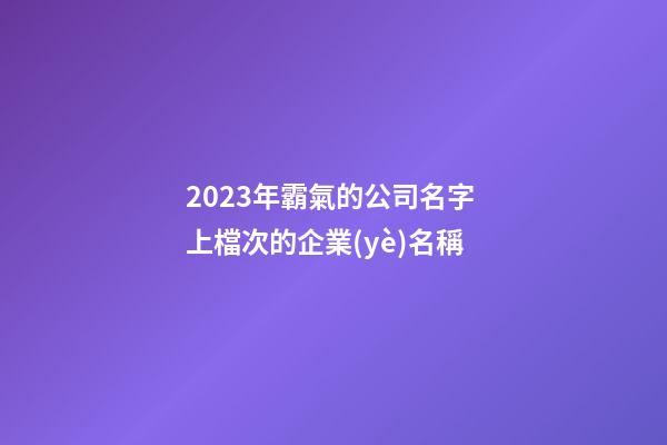 2023年霸氣的公司名字 上檔次的企業(yè)名稱